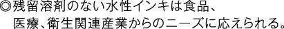 ◎残留溶剤のない水性インキは食品、医療、衛生関連産業からのニーズに応えられる。