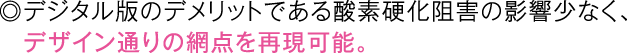 ◎デジタル版のデメリットである酸素硬化阻害の影響少なく、デザイン通りの網点を再現可能。
