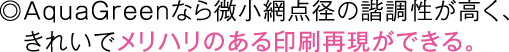 ◎AquaGreenなら微小網点径の諧調性が高く、きれいでメリハリのある印刷再現ができる。