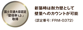 国土交通大臣認定「壁倍率1.3」取得 新築時は耐力壁として 壁量へのカウントが可能 (認定番号:FRM-0372)