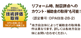 財団法人日本建築防災協会 技術評価取得 リフォーム時、耐震評点へのカウント・補助金の取得*も可能!(認定番号:DPA住技-28-2)*地方自治体によって補助金の取得条件は異なります。詳しくは各地方自治体にお問い合わせください。