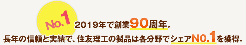 No.12019年で創業90周年。長年の信頼と実績で、住友理工の製品は各分野でシェアN0.1を獲得。