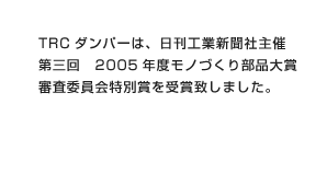 TRCダンパーは、日刊工業新聞社主催 第三回 2005年度モノづくり部品大賞 審査委員会特別賞を受賞致しました。